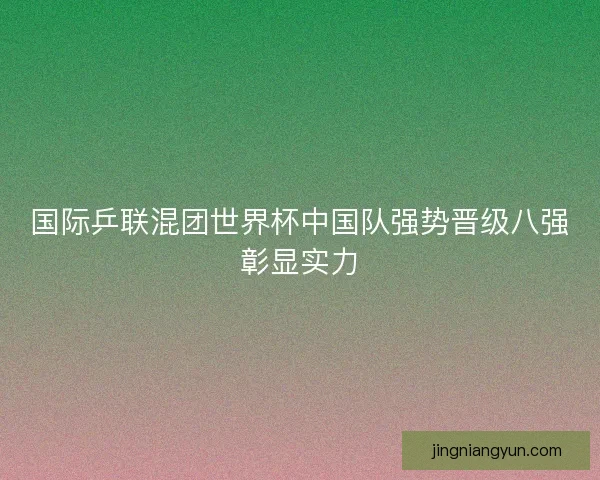 国际乒联混团世界杯中国队强势晋级八强彰显实力