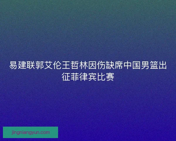 易建联郭艾伦王哲林因伤缺席中国男篮出征菲律宾比赛