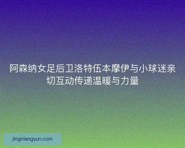 阿森纳女足后卫洛特伍本摩伊与小球迷亲切互动传递温暖与力量