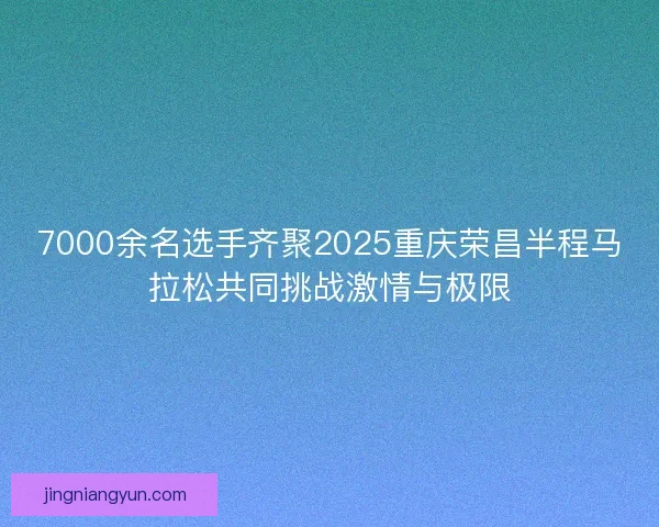 7000余名选手齐聚2025重庆荣昌半程马拉松共同挑战激情与极限