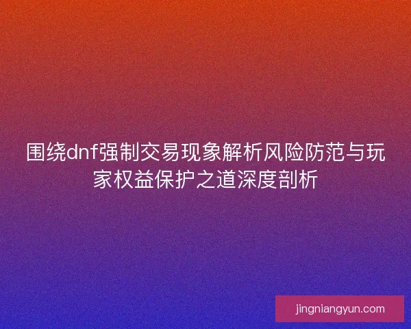 围绕dnf强制交易现象解析风险防范与玩家权益保护之道深度剖析